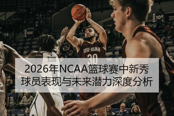 2026年NCAA篮球赛中新秀球员表现与未来潜力深度分析